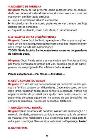 13
4. MOMENTO DE PARTILHA
Dirigente: Maria se faz presente como representante da comuni-
dade dos pobres, dos desafortunados, dos sem voz e vez, mas que
esperavam por libertação em Deus.
a - Releia os versículos 28 a 31 e comente.
b - Inspirados em Maria, como podemos vencer o medo que hoje
domina tantos corações?
c - O quanto o silencio, como o de Maria, é transformador?
5. A PALAVRA SE FAZ ORAÇÃO: PRECES
Dirigente: Que o Espírito Santo que agiu em Maria, possa agir em
cada um de nós para que possamos com a sua Luz impulsionar um
novo tempo na vida das comunidades.
TODOS: Vinde Espírito Santo, e ajuda-nos a sermos cooperadores
do Reino de Deus.
Dirigente: Deus, Pai de amor, que nos enviou seu filho Jesus Cristo
por Maria, cumulada de graças por Vós, dá-nos a graça de partici-
parmos de seu projeto de Paz e Misericórdia. Amém!
Preces espontâneas... Pai Nosso... Ave Maria...
6. GESTO CONCRETO / AVISOS
Dirigente: Em virtude das consequências da pandemia, muitas pes-
soas e famílias passam por dificuldades. Cabe a nós como comuni-
dade igreja, trabalhar nosso gesto concreto, a caridade. Vamos nos
organizar dentro do possível para ajudar: com cestas básicas - no
pagamento de contas água e luz - na compra do gás de cozinha - na
compra de remédios - no contato pessoal ou telefônico.
7. ORAÇÃO FINAL / BENÇÃO
Dirigente: Deus de amor e de bondade livra-nos da acomodação e a
exemplo de Maria, possamos participar na construção de um mun-
do mais fraterno, redescobrir o que é essencial para a vida, para fa-
mília, para os amigos. Sermos sinais eficazes da Esperança. Amém!
8. CANTO FINAL
 