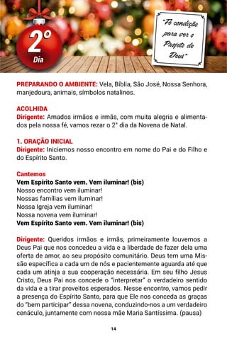 14
2°
2°
Dia
“Fé condição
para ver o
Projeto de
Deus”
PREPARANDO O AMBIENTE: Vela, Bíblia, São José, Nossa Senhora,
manjedoura, animais, símbolos natalinos.
ACOLHIDA
Dirigente: Amados irmãos e irmãs, com muita alegria e alimenta-
dos pela nossa fé, vamos rezar o 2° dia da Novena de Natal.
1. ORAÇÃO INICIAL
Dirigente: Iniciemos nosso encontro em nome do Pai e do Filho e
do Espírito Santo.
Cantemos
Vem Espírito Santo vem. Vem iluminar! (bis)
Nosso encontro vem iluminar!
Nossas famílias vem iluminar!
Nossa Igreja vem iluminar!
Nossa novena vem iluminar!
Vem Espírito Santo vem. Vem iluminar! (bis)
Dirigente: Queridos irmãos e irmãs, primeiramente louvemos a
Deus Pai que nos concedeu a vida e a liberdade de fazer dela uma
oferta de amor, ao seu propósito comunitário. Deus tem uma Mis-
são específica a cada um de nós e pacientemente aguarda até que
cada um atinja a sua cooperação necessária. Em seu filho Jesus
Cristo, Deus Pai nos concede o “interpretar” o verdadeiro sentido
da vida e a tirar proveitos esperados. Nesse encontro, vamos pedir
a presença do Espírito Santo, para que Ele nos conceda as graças
do “bem participar” dessa novena, conduzindo-nos a um verdadeiro
cenáculo, juntamente com nossa mãe Maria Santíssima. (pausa)
 