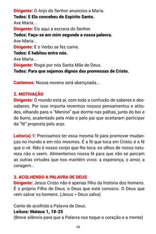 15
Dirigente: O Anjo do Senhor anunciou a Maria.
Todos: E Ela concebeu do Espírito Santo.
Ave Maria...
Dirigente: Eis aqui a escrava do Senhor.
Todos: Faça-se em mim segundo a vossa palavra.
Ave Maria...
Dirigente: E o Verbo se fez carne.
Todos: E habitou entre nós.
Ave Maria...
Dirigente: Rogai por nós Santa Mãe de Deus.
Todos: Para que sejamos dignos das promessas de Cristo.
Cantemos: Nossa novena será abençoada...
2. MOTIVAÇÃO
Dirigente: O mundo está aí, com toda a confusão de saberes e des-
saberes. Por isso importa revermos nossos pensamentos e atitu-
des, olhando para o “Menino” que dorme nas palhas, junto do boi e
do burro, acalentado pela mãe e pelo pai que aceitaram participar
da “fé” proposta pelo anjo.
Leitor(a) 1: Precisamos ter essa mesma fé para promover mudan-
ças no mundo e em nós mesmos. É a fé que toca em Cristo; é a fé
que o vê. Não é nosso corpo que lhe toca; os olhos de nossa natu-
reza não o veem. Alimentemos nossa fé para que não se percam
as outras virtudes que nos mantêm vivos: a esperança, o amor, a
coragem...
3. ACOLHENDO A PALAVRA DE DEUS
Dirigente: Jesus Cristo não é apenas filho da história dos homens.
É o próprio Filho de Deus, o Deus que está conosco. O Deus que
vem salvar os homens. (Jesus = Deus salva)
Canto de acolhida a Palavra de Deus.
Leitura: Mateus 1, 18-25
(Breve silêncio para que a Palavra nos toque o coração e a mente)
 