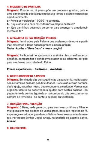 16
4. MOMENTO DE PARTILHA
Dirigente: Crescer na fé pressupõe um processo gradual, pois é
uma dimensão da pessoa que necessita tempo e exercício para seu
amadurecimento.
a - Releia os versículos 19-20-21 e comente.
b - O que nos falta para entendermos o projeto de Deus?
c - Que caminhos devemos percorrer para alcançar o amadureci-
mento na fé?
5. A PALAVRA SE FAZ ORAÇÃO: PRECES
Dirigente: Iluminados pela Palavra que acabamos de ouvir e parti-
lhar, elevemos a Deus nossas preces a nossa oração!
Todos: Acolhe o “Bom Deus” a nossa oração!
Dirigente: Pai boníssimo, ajuda-nos a assimilar Jesus, enfrentar os
desafios, compartilhar a dor do irmão; abrir-se ao diferente, ser pão
para o outro na concretude do Reino.
Preces espontâneas... Pai Nosso... Ave Maria...
6. GESTO CONCRETO / AVISOS
Dirigente: Em virtude das consequências da pandemia, muitas pes-
soas e famílias passam por dificuldades. Cabe a nós como comuni-
dade igreja, trabalhar nosso gesto concreto, a caridade. Vamos nos
organizar dentro do possível para ajudar: com cestas básicas - no
pagamento de contas água e luz - na compra do gás de cozinha - na
compra de remédios - no contato pessoal ou telefônico.
7. ORAÇÃO FINAL / BENÇÃO
Dirigente: Ó Deus, sede generoso para com vossos filhos e filhas e
multiplicai em nós os dons da vossa graça, para que repletos de fé,
esperança e caridade, guardemos fielmente os vossos mandamen-
tos. Por nosso Senhor Jesus Cristo, na unidade do Espírito Santo.
Amém!
8. CANTO FINAL
 