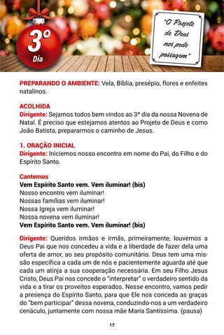 17
3°
3°
Dia
“O Projeto
de Deus
nos pede
passagem”
PREPARANDO O AMBIENTE: Vela, Bíblia, presépio, flores e enfeites
natalinos.
ACOLHIDA
Dirigente: Sejamos todos bem vindos ao 3º dia da nossa Novena de
Natal. É preciso que estejamos atentos ao Projeto de Deus e como
João Batista, prepararmos o caminho de Jesus.
1. ORAÇÃO INICIAL
Dirigente: Iniciemos nosso encontro em nome do Pai, do Filho e do
Espírito Santo.
Cantemos
Vem Espírito Santo vem. Vem iluminar! (bis)
Nosso encontro vem iluminar!
Nossas famílias vem iluminar!
Nossa Igreja vem iluminar!
Nossa novena vem iluminar!
Vem Espírito Santo vem. Vem iluminar! (bis)
Dirigente: Queridos irmãos e irmãs, primeiramente, louvemos a
Deus Pai que nos concedeu a vida e a liberdade de fazer dela uma
oferta de amor, ao seu propósito comunitário. Deus tem uma mis-
são específica a cada um de nós e pacientemente aguarda até que
cada um atinja a sua cooperação necessária. Em seu Filho Jesus
Cristo, Deus Pai nos concede o “interpretar” o verdadeiro sentido da
vida e a tirar os proveitos esperados. Nesse encontro, vamos pedir
a presença do Espírito Santo, para que Ele nos conceda as graças
do “bem participar” dessa novena, conduzindo-nos a um verdadeiro
cenáculo, juntamente com nossa mãe Maria Santíssima. (pausa)
 
