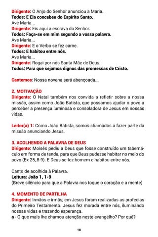 18
Dirigente: O Anjo do Senhor anunciou a Maria.
Todos: E Ela concebeu do Espírito Santo.
Ave Maria...
Dirigente: Eis aqui a escrava do Senhor.
Todos: Faça-se em mim segundo a vossa palavra.
Ave Maria...
Dirigente: E o Verbo se fez carne.
Todos: E habitou entre nós.
Ave Maria...
Dirigente: Rogai por nós Santa Mãe de Deus.
Todos: Para que sejamos dignos das promessas de Cristo.
Cantemos: Nossa novena será abençoada...
2. MOTIVAÇÃO
Dirigente: O Natal também nos convida a refletir sobre a nossa
missão, assim como João Batista, que possamos ajudar o povo a
perceber a presença luminosa e consoladora de Jesus em nossas
vidas.
Leitor(a) 1: Como João Batista, somos chamados a fazer parte da
missão anunciando Jesus.
3. ACOLHENDO A PALAVRA DE DEUS
Dirigente: Moisés pediu a Deus que fosse construído um taberná-
culo em forma de tenda, para que Deus pudesse habitar no meio do
povo (Ex 25, 8-9). E Deus se fez homem e habitou entre nós.
Canto de acolhida à Palavra.
Leitura: João 1, 1-9
(Breve silêncio para que a Palavra nos toque o coração e a mente)
4. MOMENTO DE PARTILHA
Dirigente: Irmãos e irmãs, em Jesus foram realizadas as profecias
do Primeiro Testamento. Jesus fez morada entre nós, iluminando
nossas vidas e trazendo esperança.
a - O que mais lhe chamou atenção neste evangelho? Por quê?
 