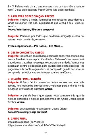 19
b - “A Palavra veio para o que era seu, mas os seus não a recebe-
ram!” O que significa esta frase? Como isto acontece hoje?
5. A PALAVRA SE FAZ ORAÇÃO: PRECES
Dirigente: Irmãos e irmãs, iluminados em nossa fé, aguardemos a
vinda do Senhor. Por isso, supliquemos que venha o seu Reino, re-
zemos:
Todos: Vem Senhor, libertar o seu povo!
Dirigente: Pedimos por todos que perderam amigos(as) e/ou pa-
rentes nesta pandemia, rezemos:
Preces espontâneas... Pai Nosso... Ave Maria...
6. GESTO CONCRETO / AVISOS
Dirigente: Em virtude das consequências da pandemia, muitas pes-
soas e famílias passam por dificuldades. Cabe a nós como comuni-
dade igreja, trabalhar nosso gesto concreto a caridade. Vamos nos
organizar, dentro do possível, para ajudar: com cestas básicas - no
pagamento de contas água e luz - na compra do gás de cozinha - na
compra de remédios - no contato pessoal ou telefônico.
7. ORAÇÃO FINAL / BENÇÃO
Dirigente: Ó Deus fiel às promessas feitas ao seu povo em cada
tempo, nos mantenha em seu amor, vigilantes para o dia da vinda
de Jesus Cristo nosso Salvador. Amém!
Dirigente: A paz de Deus, que supera toda compreensão guarde
nossos corações e nossos pensamentos em Cristo Jesus, nosso
Senhor. Amém!
Dirigente: Louvado seja nosso Senhor Jesus Cristo!
Todos: Para sempre seja louvado!
8. CANTO FINAL
Deus nos abençoe (Zé Vicente)
https://www.youtube.com/watch?v=VYRecZNhyak
 
