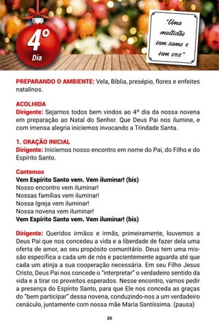 20
4°
4°
Dia
“Uma
multidão
sem rumo e
sem vez”
PREPARANDO O AMBIENTE: Vela, Bíblia, presépio, flores e enfeites
natalinos.
ACOLHIDA
Dirigente: Sejamos todos bem vindos ao 4º dia da nossa novena
em preparação ao Natal do Senhor. Que Deus Pai nos ilumine, e
com imensa alegria iniciemos invocando a Trindade Santa.
1. ORAÇÃO INICIAL
Dirigente: Iniciemos nosso encontro em nome do Pai, do Filho e do
Espírito Santo.
Cantemos
Vem Espírito Santo vem. Vem iluminar! (bis)
Nosso encontro vem iluminar!
Nossas famílias vem iluminar!
Nossa Igreja vem iluminar!
Nossa novena vem iluminar!
Vem Espírito Santo vem. Vem iluminar! (bis)
Dirigente: Queridos irmãos e irmãs, primeiramente, louvemos a
Deus Pai que nos concedeu a vida e a liberdade de fazer dela uma
oferta de amor, ao seu propósito comunitário. Deus tem uma mis-
são específica a cada um de nós e pacientemente aguarda até que
cada um atinja a sua cooperação necessária. Em seu Filho Jesus
Cristo, Deus Pai nos concede o “interpretar” o verdadeiro sentido da
vida e a tirar os proveitos esperados. Nesse encontro, vamos pedir
a presença do Espírito Santo, para que Ele nos conceda as graças
do “bem participar” dessa novena, conduzindo-nos a um verdadeiro
cenáculo, juntamente com nossa mãe Maria Santíssima. (pausa)
 