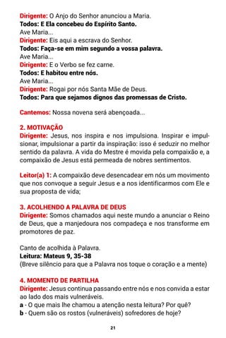 21
Dirigente: O Anjo do Senhor anunciou a Maria.
Todos: E Ela concebeu do Espírito Santo.
Ave Maria...
Dirigente: Eis aqui a escrava do Senhor.
Todos: Faça-se em mim segundo a vossa palavra.
Ave Maria...
Dirigente: E o Verbo se fez carne.
Todos: E habitou entre nós.
Ave Maria...
Dirigente: Rogai por nós Santa Mãe de Deus.
Todos: Para que sejamos dignos das promessas de Cristo.
Cantemos: Nossa novena será abençoada...
2. MOTIVAÇÃO
Dirigente: Jesus, nos inspira e nos impulsiona. Inspirar e impul-
sionar, impulsionar a partir da inspiração: isso é seduzir no melhor
sentido da palavra. A vida do Mestre é movida pela compaixão e, a
compaixão de Jesus está permeada de nobres sentimentos.
Leitor(a) 1: A compaixão deve desencadear em nós um movimento
que nos convoque a seguir Jesus e a nos identificarmos com Ele e
sua proposta de vida;
3. ACOLHENDO A PALAVRA DE DEUS
Dirigente: Somos chamados aqui neste mundo a anunciar o Reino
de Deus, que a manjedoura nos compadeça e nos transforme em
promotores de paz.
Canto de acolhida à Palavra.
Leitura: Mateus 9, 35-38
(Breve silêncio para que a Palavra nos toque o coração e a mente)
4. MOMENTO DE PARTILHA
Dirigente: Jesus continua passando entre nós e nos convida a estar
ao lado dos mais vulneráveis.
a - O que mais lhe chamou a atenção nesta leitura? Por quê?
b - Quem são os rostos (vulneráveis) sofredores de hoje?
 