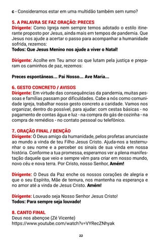 22
c - Consideramos estar em uma multidão também sem rumo?
5. A PALAVRA SE FAZ ORAÇÃO: PRECES
Dirigente: Como Igreja nem sempre temos adotado o estilo itine-
rante proposto por Jesus, ainda mais em tempos de pandemia. Que
Jesus nos ajude a acertar o passo para acompanhar a humanidade
sofrida, rezemos:
Todos: Que Jesus Menino nos ajude a viver o Natal!
Dirigente: Acolhe em Teu amor os que lutam pela justiça e prepa-
ram os caminhos de paz, rezemos:
Preces espontâneas... Pai Nosso... Ave Maria...
6. GESTO CONCRETO / AVISOS
Dirigente: Em virtude das consequências da pandemia, muitas pes-
soas e famílias passam por dificuldades. Cabe a nós como comuni-
dade igreja, trabalhar nosso gesto concreto a caridade. Vamos nos
organizar, dentro do possível, para ajudar: com cestas básicas - no
pagamento de contas água e luz - na compra do gás de cozinha - na
compra de remédios - no contato pessoal ou telefônico.
7. ORAÇÃO FINAL / BENÇÃO
Dirigente: Ó Deus amigo da humanidade, pelos profetas anunciaste
ao mundo a vinda de teu Filho Jesus Cristo. Ajuda-nos a testemu-
nhar o seu nome e a perceber os sinais de sua vinda em nossa
história. Conforme a tua promessa, esperamos ver a plena manifes-
tação daquele que veio e sempre vêm para criar em nosso mundo,
novo céu e nova terra. Por Cristo, nosso Senhor, Amém!
Dirigente: O Deus da Paz enche os nossos corações de alegria e
que o seu Espírito, Mãe de ternura, nos mantenha na esperança e
no amor até a vinda de Jesus Cristo. Amém!
Dirigente: Louvado seja Nosso Senhor Jesus Cristo!
Todos: Para sempre seja louvado!
8. CANTO FINAL
Deus nos abençoe (Zé Vicente)
https://www.youtube.com/watch?v=VYRecZNhyak
 