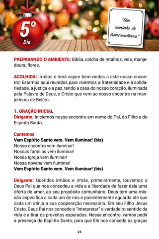 23
5°
5°
Dia
“Um
caminho de
transcendência”
PREPARANDO O AMBIENTE: Bíblia, colcha de retalhos, vela, manje-
doura, flores.
ACOLHIDA: Irmãos e irmã sejam bem-vindos a este nosso encon-
tro! Estamos aqui reunidos para vivermos a fraternidade e a solida-
riedade, a justiça e a paz, tendo a casa do nosso coração, iluminada
pela Palavra de Deus, o Cristo que vem ao nosso encontro na man-
jedoura de Belém.
1. ORAÇÃO INICIAL
Dirigente: Iniciemos nosso encontro em nome do Pai, do Filho e do
Espírito Santo.
Cantemos
Vem Espírito Santo vem. Vem iluminar! (bis)
Nosso encontro vem iluminar!
Nossas famílias vem iluminar!
Nossa Igreja vem iluminar!
Nossa novena vem iluminar!
Vem Espírito Santo vem. Vem iluminar! (bis)
Dirigente: Queridos irmãos e irmãs, primeiramente, louvemos a
Deus Pai que nos concedeu a vida e a liberdade de fazer dela uma
oferta de amor, ao seu propósito comunitário. Deus tem uma mis-
são específica a cada um de nós e pacientemente aguarda até que
cada um atinja a sua cooperação necessária. Em seu Filho Jesus
Cristo, Deus Pai nos concede o “interpretar” o verdadeiro sentido da
vida e a tirar os proveitos esperados. Nesse encontro, vamos pedir
a presença do Espírito Santo, para que Ele nos conceda as graças
 