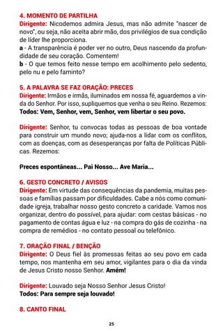 25
4. MOMENTO DE PARTILHA
Dirigente: Nicodemos admira Jesus, mas não admite “nascer de
novo”, ou seja, não aceita abrir mão, dos privilégios de sua condição
de líder lhe proporciona.
a - A transparência é poder ver no outro, Deus nascendo da profun-
didade de seu coração. Comentem!
b - O que temos feito nesse tempo em acolhimento pelo sedento,
pelo nu e pelo faminto?
5. A PALAVRA SE FAZ ORAÇÃO: PRECES
Dirigente: Irmãos e irmãs, iluminados em nossa fé, aguardemos a vin-
da do Senhor. Por isso, supliquemos que venha o seu Reino. Rezemos:
Todos: Vem, Senhor, vem, Senhor, vem libertar o seu povo.
Dirigente: Senhor, tu convocas todas as pessoas de boa vontade
para construir um mundo novo; ajuda-nos a lidar com os conflitos,
com as doenças, com as desesperanças por falta de Políticas Públi-
cas. Rezemos:
Preces espontâneas... Pai Nosso... Ave Maria...
6. GESTO CONCRETO / AVISOS
Dirigente: Em virtude das consequências da pandemia, muitas pes-
soas e famílias passam por dificuldades. Cabe a nós como comuni-
dade igreja, trabalhar nosso gesto concreto a caridade. Vamos nos
organizar, dentro do possível, para ajudar: com cestas básicas - no
pagamento de contas água e luz - na compra do gás de cozinha - na
compra de remédios - no contato pessoal ou telefônico.
7. ORAÇÃO FINAL / BENÇÃO
Dirigente: O Deus fiel às promessas feitas ao seu povo em cada
tempo, nos mantenha em seu amor, vigilantes para o dia da vinda
de Jesus Cristo nosso Senhor. Amém!
Dirigente: Louvado seja Nosso Senhor Jesus Cristo!
Todos: Para sempre seja louvado!
8. CANTO FINAL
 