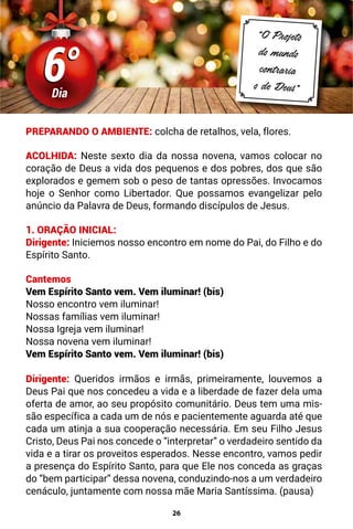 26
6°
6°
Dia
“O Projeto
do mundo
contraria
o de Deus”
PREPARANDO O AMBIENTE: colcha de retalhos, vela, flores.
ACOLHIDA: Neste sexto dia da nossa novena, vamos colocar no
coração de Deus a vida dos pequenos e dos pobres, dos que são
explorados e gemem sob o peso de tantas opressões. Invocamos
hoje o Senhor como Libertador. Que possamos evangelizar pelo
anúncio da Palavra de Deus, formando discípulos de Jesus.
1. ORAÇÃO INICIAL:
Dirigente: Iniciemos nosso encontro em nome do Pai, do Filho e do
Espírito Santo.
Cantemos
Vem Espírito Santo vem. Vem iluminar! (bis)
Nosso encontro vem iluminar!
Nossas famílias vem iluminar!
Nossa Igreja vem iluminar!
Nossa novena vem iluminar!
Vem Espírito Santo vem. Vem iluminar! (bis)
Dirigente: Queridos irmãos e irmãs, primeiramente, louvemos a
Deus Pai que nos concedeu a vida e a liberdade de fazer dela uma
oferta de amor, ao seu propósito comunitário. Deus tem uma mis-
são específica a cada um de nós e pacientemente aguarda até que
cada um atinja a sua cooperação necessária. Em seu Filho Jesus
Cristo, Deus Pai nos concede o “interpretar” o verdadeiro sentido da
vida e a tirar os proveitos esperados. Nesse encontro, vamos pedir
a presença do Espírito Santo, para que Ele nos conceda as graças
do “bem participar” dessa novena, conduzindo-nos a um verdadeiro
cenáculo, juntamente com nossa mãe Maria Santíssima. (pausa)
 
