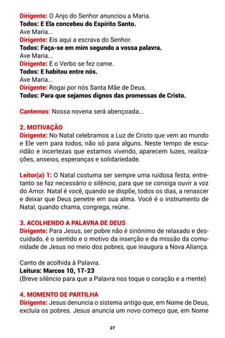 27
Dirigente: O Anjo do Senhor anunciou a Maria.
Todos: E Ela concebeu do Espírito Santo.
Ave Maria...
Dirigente: Eis aqui a escrava do Senhor.
Todos: Faça-se em mim segundo a vossa palavra.
Ave Maria...
Dirigente: E o Verbo se fez carne.
Todos: E habitou entre nós.
Ave Maria...
Dirigente: Rogai por nós Santa Mãe de Deus.
Todos: Para que sejamos dignos das promessas de Cristo.
Cantemos: Nossa novena será abençoada...
2. MOTIVAÇÃO
Dirigente: No Natal celebramos a Luz de Cristo que vem ao mundo
e Ele vem para todos, não só para alguns. Neste tempo de escu-
ridão e incertezas que estamos vivendo, aparecem luzes, realiza-
ções, anseios, esperanças e solidariedade.
Leitor(a) 1: O Natal costuma ser sempre uma ruidosa festa; entre-
tanto se faz necessário o silêncio, para que se consiga ouvir a voz
do Amor. Natal é você, quando se dispõe, todos os dias, a renascer
e deixar que Deus penetre em sua alma. Você é o instrumento de
Natal, quando chama, congrega, reúne.
3. ACOLHENDO A PALAVRA DE DEUS
Dirigente: Para Jesus, ser pobre não é sinônimo de relaxado e des-
cuidado, é o sentido e o motivo da inserção e da missão da comu-
nidade de Jesus no meio dos pobres, que inaugura a Nova Aliança.
Canto de acolhida à Palavra.
Leitura: Marcos 10, 17-23
(Breve silêncio para que a Palavra nos toque o coração e a mente)
4. MOMENTO DE PARTILHA
Dirigente: Jesus denuncia o sistema antigo que, em Nome de Deus,
excluía os pobres. Jesus anuncia um novo começo que, em Nome
 