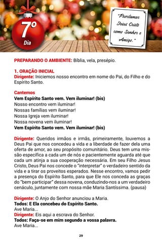 29
7°
7°
Dia
“Proclamar
Jesus Cristo
como Senhor e
Amigo.”
PREPARANDO O AMBIENTE: Bíblia, vela, presépio.
1. ORAÇÃO INICIAL
Dirigente: Iniciemos nosso encontro em nome do Pai, do Filho e do
Espírito Santo.
Cantemos
Vem Espírito Santo vem. Vem iluminar! (bis)
Nosso encontro vem iluminar!
Nossas famílias vem iluminar!
Nossa Igreja vem iluminar!
Nossa novena vem iluminar!
Vem Espírito Santo vem. Vem iluminar! (bis)
Dirigente: Queridos irmãos e irmãs, primeiramente, louvemos a
Deus Pai que nos concedeu a vida e a liberdade de fazer dela uma
oferta de amor, ao seu propósito comunitário. Deus tem uma mis-
são específica a cada um de nós e pacientemente aguarda até que
cada um atinja a sua cooperação necessária. Em seu Filho Jesus
Cristo, Deus Pai nos concede o “interpretar” o verdadeiro sentido da
vida e a tirar os proveitos esperados. Nesse encontro, vamos pedir
a presença do Espírito Santo, para que Ele nos conceda as graças
do “bem participar” dessa novena, conduzindo-nos a um verdadeiro
cenáculo, juntamente com nossa mãe Maria Santíssima. (pausa)
Dirigente: O Anjo do Senhor anunciou a Maria.
Todos: E Ela concebeu do Espírito Santo.
Ave Maria...
Dirigente: Eis aqui a escrava do Senhor.
Todos: Faça-se em mim segundo a vossa palavra.
Ave Maria...
 