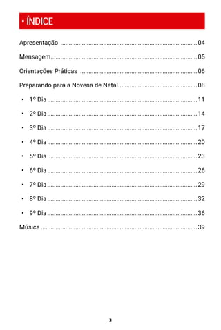 3
• ÍNDICE
Apresentação ....................................................................................04
Mensagem..........................................................................................05
Orientações Práticas ........................................................................06
Preparando para a Novena de Natal.................................................08
•	 1º Dia............................................................................................11
•	 2º Dia............................................................................................14
•	 3º Dia............................................................................................17
•	 4º Dia............................................................................................20
•	 5º Dia............................................................................................23
•	 6º Dia............................................................................................26
•	 7º Dia............................................................................................29
•	 8º Dia............................................................................................32
•	 9º Dia............................................................................................36
Música................................................................................................39
 