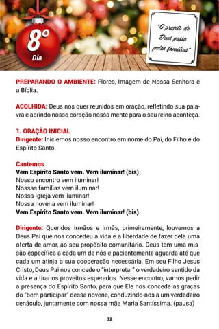 32
8°
8°
Dia
“O projeto de
Deus passa
pelas famílias”
PREPARANDO O AMBIENTE: Flores, Imagem de Nossa Senhora e
a Bíblia.
ACOLHIDA: Deus nos quer reunidos em oração, refletindo sua pala-
vra e abrindo nosso coração nossa mente para o seu reino aconteça.
1. ORAÇÃO INICIAL
Dirigente: Iniciemos nosso encontro em nome do Pai, do Filho e do
Espírito Santo.
Cantemos
Vem Espírito Santo vem. Vem iluminar! (bis)
Nosso encontro vem iluminar!
Nossas famílias vem iluminar!
Nossa Igreja vem iluminar!
Nossa novena vem iluminar!
Vem Espírito Santo vem. Vem iluminar! (bis)
Dirigente: Queridos irmãos e irmãs, primeiramente, louvemos a
Deus Pai que nos concedeu a vida e a liberdade de fazer dela uma
oferta de amor, ao seu propósito comunitário. Deus tem uma mis-
são específica a cada um de nós e pacientemente aguarda até que
cada um atinja a sua cooperação necessária. Em seu Filho Jesus
Cristo, Deus Pai nos concede o “interpretar” o verdadeiro sentido da
vida e a tirar os proveitos esperados. Nesse encontro, vamos pedir
a presença do Espírito Santo, para que Ele nos conceda as graças
do “bem participar” dessa novena, conduzindo-nos a um verdadeiro
cenáculo, juntamente com nossa mãe Maria Santíssima. (pausa)
 