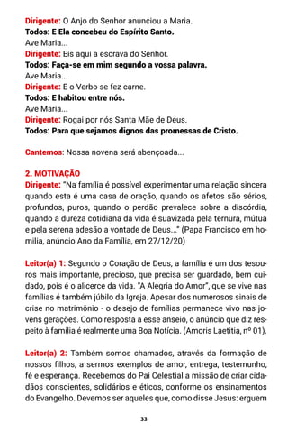 33
Dirigente: O Anjo do Senhor anunciou a Maria.
Todos: E Ela concebeu do Espírito Santo.
Ave Maria...
Dirigente: Eis aqui a escrava do Senhor.
Todos: Faça-se em mim segundo a vossa palavra.
Ave Maria...
Dirigente: E o Verbo se fez carne.
Todos: E habitou entre nós.
Ave Maria...
Dirigente: Rogai por nós Santa Mãe de Deus.
Todos: Para que sejamos dignos das promessas de Cristo.
Cantemos: Nossa novena será abençoada...
2. MOTIVAÇÃO
Dirigente: “Na família é possível experimentar uma relação sincera
quando esta é uma casa de oração, quando os afetos são sérios,
profundos, puros, quando o perdão prevalece sobre a discórdia,
quando a dureza cotidiana da vida é suavizada pela ternura, mútua
e pela serena adesão a vontade de Deus...” (Papa Francisco em ho-
milia, anúncio Ano da Família, em 27/12/20)
Leitor(a) 1: Segundo o Coração de Deus, a família é um dos tesou-
ros mais importante, precioso, que precisa ser guardado, bem cui-
dado, pois é o alicerce da vida. ”A Alegria do Amor”, que se vive nas
famílias é também júbilo da Igreja. Apesar dos numerosos sinais de
crise no matrimônio - o desejo de famílias permanece vivo nas jo-
vens gerações. Como resposta a esse anseio, o anúncio que diz res-
peito à família é realmente uma Boa Notícia. (Amoris Laetitia, nº 01).
Leitor(a) 2: Também somos chamados, através da formação de
nossos filhos, a sermos exemplos de amor, entrega, testemunho,
fé e esperança. Recebemos do Pai Celestial a missão de criar cida-
dãos conscientes, solidários e éticos, conforme os ensinamentos
do Evangelho. Devemos ser aqueles que, como disse Jesus: erguem
 