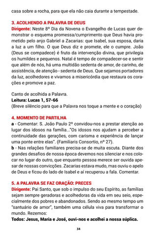 34
casa sobre a rocha, para que ela não caia durante a tempestade.
3. ACOLHENDO A PALAVRA DE DEUS
Dirigente: Neste 8º Dia da Novena o Evangelho de Lucas quer de-
monstrar o esquema promessa/cumprimento que Deus havia pro-
metido pelo anjo Gabriel a Zacarias: que Isabel, sua esposa, daria
a luz a um filho. O que Deus diz e promete, ele o cumpre. João
(Deus se compadece) é fruto da intervenção divina, que privilegia
os humildes e pequenos. Natal é tempo de compadecer-se e sentir
que além de nós, há uma multidão sedenta de amor, de carinho, de
assistência, de atenção - sedenta de Deus. Que sejamos portadores
da luz, acolhedores e vivamos a misericórdia que restaura os cora-
ções e promove a paz.
Canto de acolhida a Palavra.
Leitura: Lucas 1, 57-66
(Breve silêncio para que a Palavra nos toque a mente e o coração)
4. MOMENTO DE PARTILHA
a - Comentar: S. João Paulo 2º convidou-nos a prestar atenção ao
lugar dos idosos na família...”Os idosos nos ajudam a perceber a
continuidade das gerações, com carisma e experiência de lançar
uma ponte entre elas”. (Familiaris Consortio, nº 27).
b - Nas relações familiares precisa-se de muita escuta. Diante dos
grandes desafios de nossa época devemos nos silenciar e nos colo-
car no lugar do outro, que enquanto pessoa merece ser ouvida ape-
sar de nossas convicções. Zacarias estava mudo, mas ouviu o apelo
de Deus e ficou do lado de Isabel e aí recuperou a fala. Comentar.
5. A PALAVRA SE FAZ ORAÇÃO: PRECES
Dirigente: Pai Santo, que sob o impulso do seu Espírito, as famílias
sejam sempre geradoras e acolhedoras da vida em seu seio, espe-
cialmente dos pobres e abandonados. Sendo ao mesmo tempo um
“santuário de amor”, também uma célula viva para transformar o
mundo. Rezemos:
Todos: Jesus, Maria e José, ouvi-nos e acolhei a nossa súplica.
 