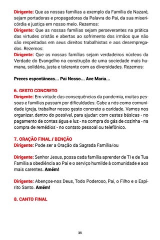 35
Dirigente: Que as nossas famílias a exemplo da Família de Nazaré,
sejam portadoras e propagadoras da Palavra do Pai, da sua miseri-
córdia e justiça em nosso meio. Rezemos:
Dirigente: Que as nossas famílias sejam perseverantes na prática
das virtudes cristãs e abertas ao sofrimento dos irmãos que não
são respeitados em seus direitos trabalhistas e aos desemprega-
dos. Rezemos:
Dirigente: Que as nossas famílias sejam verdadeiros núcleos da
Verdade do Evangelho na construção de uma sociedade mais hu-
mana, solidária, justa e tolerante com as diversidades. Rezemos:
Preces espontâneas... Pai Nosso... Ave Maria...
6. GESTO CONCRETO
Dirigente: Em virtude das consequências da pandemia, muitas pes-
soas e famílias passam por dificuldades. Cabe a nós como comuni-
dade igreja, trabalhar nosso gesto concreto a caridade. Vamos nos
organizar, dentro do possível, para ajudar: com cestas básicas - no
pagamento de contas água e luz - na compra do gás de cozinha - na
compra de remédios - no contato pessoal ou telefônico.
7. ORAÇÃO FINAL / BENÇÃO
Dirigente: Pode ser a Oração da Sagrada Família/ou
Dirigente: Senhor Jesus, possa cada família aprender de TI e de Tua
Família a obediência ao Pai e o serviço humilde à comunidade e aos
mais carentes. Amém!
Dirigente: Abençoe-nos Deus, Todo Poderoso, Pai, o Filho e o Espí-
rito Santo. Amém!
8. CANTO FINAL
 
