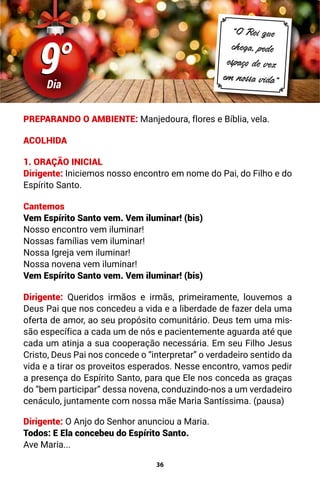36
9°
9°
Dia
“O Rei que
chega, pede
espaço de vez
em nossa vida”
PREPARANDO O AMBIENTE: Manjedoura, flores e Bíblia, vela.
ACOLHIDA
1. ORAÇÃO INICIAL
Dirigente: Iniciemos nosso encontro em nome do Pai, do Filho e do
Espírito Santo.
Cantemos
Vem Espírito Santo vem. Vem iluminar! (bis)
Nosso encontro vem iluminar!
Nossas famílias vem iluminar!
Nossa Igreja vem iluminar!
Nossa novena vem iluminar!
Vem Espírito Santo vem. Vem iluminar! (bis)
Dirigente: Queridos irmãos e irmãs, primeiramente, louvemos a
Deus Pai que nos concedeu a vida e a liberdade de fazer dela uma
oferta de amor, ao seu propósito comunitário. Deus tem uma mis-
são específica a cada um de nós e pacientemente aguarda até que
cada um atinja a sua cooperação necessária. Em seu Filho Jesus
Cristo, Deus Pai nos concede o “interpretar” o verdadeiro sentido da
vida e a tirar os proveitos esperados. Nesse encontro, vamos pedir
a presença do Espírito Santo, para que Ele nos conceda as graças
do “bem participar” dessa novena, conduzindo-nos a um verdadeiro
cenáculo, juntamente com nossa mãe Maria Santíssima. (pausa)
Dirigente: O Anjo do Senhor anunciou a Maria.
Todos: E Ela concebeu do Espírito Santo.
Ave Maria...
 