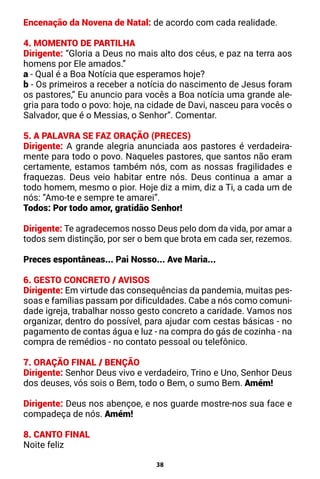 38
Encenação da Novena de Natal: de acordo com cada realidade.
4. MOMENTO DE PARTILHA
Dirigente: “Gloria a Deus no mais alto dos céus, e paz na terra aos
homens por Ele amados.”
a - Qual é a Boa Notícia que esperamos hoje?
b - Os primeiros a receber a notícia do nascimento de Jesus foram
os pastores,” Eu anuncio para vocês a Boa notícia uma grande ale-
gria para todo o povo: hoje, na cidade de Davi, nasceu para vocês o
Salvador, que é o Messias, o Senhor”. Comentar.
5. A PALAVRA SE FAZ ORAÇÃO (PRECES)
Dirigente: A grande alegria anunciada aos pastores é verdadeira-
mente para todo o povo. Naqueles pastores, que santos não eram
certamente, estamos também nós, com as nossas fragilidades e
fraquezas. Deus veio habitar entre nós. Deus continua a amar a
todo homem, mesmo o pior. Hoje diz a mim, diz a Ti, a cada um de
nós: ”Amo-te e sempre te amarei”.
Todos: Por todo amor, gratidão Senhor!
Dirigente: Te agradecemos nosso Deus pelo dom da vida, por amar a
todos sem distinção, por ser o bem que brota em cada ser, rezemos.
Preces espontâneas... Pai Nosso... Ave Maria...
6. GESTO CONCRETO / AVISOS
Dirigente: Em virtude das consequências da pandemia, muitas pes-
soas e famílias passam por dificuldades. Cabe a nós como comuni-
dade igreja, trabalhar nosso gesto concreto a caridade. Vamos nos
organizar, dentro do possível, para ajudar com cestas básicas - no
pagamento de contas água e luz - na compra do gás de cozinha - na
compra de remédios - no contato pessoal ou telefônico.
7. ORAÇÃO FINAL / BENÇÃO
Dirigente: Senhor Deus vivo e verdadeiro, Trino e Uno, Senhor Deus
dos deuses, vós sois o Bem, todo o Bem, o sumo Bem. Amém!
Dirigente: Deus nos abençoe, e nos guarde mostre-nos sua face e
compadeça de nós. Amém!
8. CANTO FINAL
Noite feliz
 