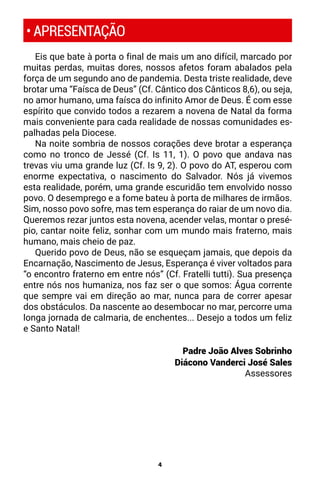 4
Eis que bate à porta o final de mais um ano difícil, marcado por
muitas perdas, muitas dores, nossos afetos foram abalados pela
força de um segundo ano de pandemia. Desta triste realidade, deve
brotar uma “Faísca de Deus” (Cf. Cântico dos Cânticos 8,6), ou seja,
no amor humano, uma faísca do infinito Amor de Deus. É com esse
espírito que convido todos a rezarem a novena de Natal da forma
mais conveniente para cada realidade de nossas comunidades es-
palhadas pela Diocese.
Na noite sombria de nossos corações deve brotar a esperança
como no tronco de Jessé (Cf. Is 11, 1). O povo que andava nas
trevas viu uma grande luz (Cf. Is 9, 2). O povo do AT, esperou com
enorme expectativa, o nascimento do Salvador. Nós já vivemos
esta realidade, porém, uma grande escuridão tem envolvido nosso
povo. O desemprego e a fome bateu à porta de milhares de irmãos.
Sim, nosso povo sofre, mas tem esperança do raiar de um novo dia.
Queremos rezar juntos esta novena, acender velas, montar o presé-
pio, cantar noite feliz, sonhar com um mundo mais fraterno, mais
humano, mais cheio de paz.
Querido povo de Deus, não se esqueçam jamais, que depois da
Encarnação, Nascimento de Jesus, Esperança é viver voltados para
“o encontro fraterno em entre nós” (Cf. Fratelli tutti). Sua presença
entre nós nos humaniza, nos faz ser o que somos: Água corrente
que sempre vai em direção ao mar, nunca para de correr apesar
dos obstáculos. Da nascente ao desembocar no mar, percorre uma
longa jornada de calmaria, de enchentes... Desejo a todos um feliz
e Santo Natal!
Padre João Alves Sobrinho
Diácono Vanderci José Sales
Assessores
• APRESENTAÇÃO
 