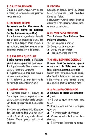 40
1. Ó LUZ DO SENHOR
Ó Luz do Senhor que vem sobre
a terra; Inunda meu ser, perma-
nece em nós.
2. EM NOME DO PAI
Em nome do Pai. Em nome do
Filho. Em nome do Espírito
Santo. Estamos aqui. (2x)
Para louvar e agradecer, bendi-
zer e adorar, estamos aqui, Se-
nhor, a teu dispor. Para louvar e
agradecer, bendizer e adorar, te
aclamar, Deus trino de amor.
3. A PALAVRA QUE É LUZ
E nós vamos ouvir, a Palavra
que é Luz, e que vem nos unir.
1 - A palavra de Deus vem che-
gando no meio do povo.
2 - A palavra que traz boa nova e
renova a esperança.
3 - A palavra vai ser partilhada
partilhada em comunidade.
4. VAMOS OUVIR
1 - Vamos ouvir a Palavra de
Deus, que vem chegando, che-
gando. É ela a Palavra de Jesus.
Em toda Igreja vai se espalhan-
do.
2 - Com as palavras do Evange-
lho. Os oprimidos vão se liber-
tando. Ouvindo o que diz Jesus
Cristo. Toda gente vai cami-
nhando.
5. ESCUTA
Escuta, oh Israel, Javé teu Deus
falar. Escuta, oh Israel, Javé teu
Deus vai falar.
Fala, Senhor Javé, Israel quer te
escutar. Fala, Senhor Javé, Isra-
el quer te escutar.
6. EU VIM PARA ESCUTAR
Tua Palavra, Tua Palavra, Tua
Palavra de amor.
1 - Eu vim para escutar.
2 - Eu gosto de escutar.
3 - Eu quero entender.
4 - O mundo inda vai viver.
7. O MEU ESPIRITO CONDUZ
O meu Espírito conduz, quem
ouve a voz do Filho meu. Ale-
luia, aleluia, aleluia, aleluia!
Quem der testemunho de mim,
diante dos homens, dos tronos.
Não tema o que possa dizer,
que meu Espírito mesmo dirá.
8. A PALAVRA CHEGANDO
A Palavra de Deus vai chegan-
do, vai.
1 - É Jesus que hoje vem nos
falar.
2 - É a Palavra de Deus aos pe-
quenos.
3 - É a Palavra de libertação.
4 - Como o sol a brilhar no ho-
rizonte.
5 - É semente fecunda na terra.
 