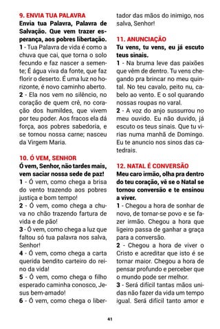 41
9. ENVIA TUA PALAVRA
Envia tua Palavra, Palavra de
Salvação. Que vem trazer es-
perança, aos pobres libertação.
1 - Tua Palavra de vida é como a
chuva que cai, que torna o solo
fecundo e faz nascer a semen-
te; É água viva da fonte, que faz
florir o deserto. É uma luz no ho-
rizonte, é novo caminho aberto.
2 - Ela nos vem no silêncio, no
coração de quem crê, no cora-
ção dos humildes, que vivem
por teu poder. Aos fracos ela dá
força, aos pobres sabedoria, e
se tornou nossa carne; nasceu
da Virgem Maria.
10. Ó VEM, SENHOR
Ó vem, Senhor, não tardes mais,
vem saciar nossa sede de paz!
1 - Ó vem, como chega a brisa
do vento trazendo aos pobres
justiça e bom tempo!
2 - Ó vem, como chega a chu-
va no chão trazendo fartura de
vida e de pão!
3 - Ó vem, como chega a luz que
faltou só tua palavra nos salva,
Senhor!
4 - Ó vem, como chega a carta
querida bendito carteiro do rei-
no da vida!
5 - Ó vem, como chega o filho
esperado caminha conosco, Je-
sus bem-amado!
6 - Ó vem, como chega o liber-
tador das mãos do inimigo, nos
salva, Senhor!
11. ANUNCIAÇÃO
Tu vens, tu vens, eu já escuto
teus sinais.
1 - Na bruma leve das paixões
que vêm de dentro. Tu vens che-
gando pra brincar no meu quin-
tal. No teu cavalo, peito nu, ca-
belo ao vento. E o sol quarando
nossas roupas no varal.
2 - A voz do anjo sussurrou no
meu ouvido. Eu não duvido, já
escuto os teus sinais. Que tu vi-
rias numa manhã de Domingo.
Eu te anuncio nos sinos das ca-
tedrais.
12. NATAL É CONVERSÃO
Meu caro irmão, olha pra dentro
do teu coração, vê se o Natal se
tornou conversão e te ensinou
a viver.
1 - Chegou a hora de sonhar de
novo, de tornar-se povo e se fa-
zer irmão. Chegou a hora que
ligeiro passa de ganhar a graça
para a conversão.
2 - Chegou a hora de viver o
Cristo e acreditar que isto é se
tornar maior. Chegou a hora de
pensar profundo e perceber que
o mundo pode ser melhor.
3 - Será difícil tantas mãos uni-
das não fazer da vida um tempo
igual. Será difícil tanto amor e
 