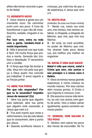 42
afeto não tornar concreto o ges-
to do Natal.
13. MOMENTO NOVO
1 - Deus chama a gente pra um
momento novo. De caminhar
junto com seu povo. E hora de
transformar o que não dá mais.
Sozinho, isolado, ninguém é ca-
paz.
Por isso vem, entra na roda
com a gente, também.Você é
muito importante.
2 - Não é possível crer que tudo
é fácil. Há muita força que pro-
duz a morte. Gerando dor, tris-
teza e desolação. É necessário
unir o cordão.
3 - A força que hoje faz brotar a
vida. Atua em nós pela sua gra-
ça e Deus quem nos convida
pra trabalhar. O amor repartir e
as forças juntar.
14. ABRE TUA PORTA
Por que não respondes? Por
que tu te escondes? Impedes
Jesus de renascer! (2x)
1 - Abre tua porta que alguém
está batendo, abre tua porta
que alguém está nascendo, é
Jesus que vem a ti.
2 - Tira este manto que veste o
velho homem, tira da vida ideais
que te consomem, abre a porta
pra Jesus.
3 - Quando acolheres idosos e
crianças, pra cobri-los de paz e
de esperança, é Jesus que vem
a ti.
15. NESTA RUA
(melodia: Se esta rua fosse minha)
1 - Nesta rua, nesta rua este
ano, nós iremos, nós iremos ce-
lebrar. A chegada, a chegada do
Menino, que virá, que virá nos
libertar.
2 - Se você, se você acreditar,
no poder do Menino que virá.
Vai chamar todo povo desta
rua, pra melhor, pra melhor se
organizar.
16. NATAL É VIDA QUE NASCE
Natal é vida que nasce, natal é
Cristo que vem, nós somos o
seu presépio e a nossa casa é
Belém.
1 - Deus se tornou nossa grande
esperança, e como criança no
mundo nasceu. Por isso vamos
abrir nossas portas. A Cristo o
que importa é conosco viver.
2 - Ele assumiu nossa vida terre-
na, ao céu nos acena com ges-
to de amor. Veio a todos salvar
igualmente, queria somente ser
nosso pastor.
17. SENHOR, VEM SALVAR O
TEU POVO
1 - Senhor, vem salvar teu povo
das trevas da escuridão. Só Tu
 