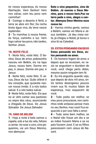 43
és nossa esperança, és nossa
libertação. Vem Senhor! Vem
nos salvar, com teu povo vem
caminhar!
2 - Contigo o deserto é fértil, a
terra se abre em flor; Da rocha
brota água viva, da terra nasce
esplendor.
3 - Tu marchas à nossa frente,
és força, caminho e luz. Vem
logo salvar teu povo, não tardes,
Senhor Jesus.
18. NOITE FELIZ
1 - Noite feliz, noite feliz. Ó Se-
nhor, Deus de amor, pobrezinho
nasceu em Belém, eis na lapa
Jesus, nosso bem. Dorme em
paz, ó Jesus. Dorme em paz, ó
Jesus
2 - Noite feliz, noite feliz. Ó Je-
sus, Deus da luz: Quão afável é
teu coração, que quiseste nas-
cer nosso irmão. E a nós todos
salvar. E a nós todos salvar.
3 - Noite feliz, noite feliz. Eis que
no ar vêm cantar aos pastores
os anjos dos céus, anunciando
a chegada de Deus. De Jesus
Salvador. De Jesus Salvador.
19. SINO DE BELEM
1 - Hoje a noite é bela vamos a
capela, sob a luz da vela, felizes
a cantar. Ao soar o sino, sino pe-
quenino, vai um Deus Menino,
nos abençoar.
Bate o sino pequenino, sino de
Belém. Já nasceu o Deus Me-
nino, para o nosso bem.Paz na
terra pede o sino, alegre a can-
tar. Abençoa Deus Menino esse
nosso lar.
2 - Vamos minha gente, vamos
a Belém, vamos ver Maria e Je-
sus também. Já deu meia noi-
te, já chegou o Natal, já tocou o
sino lá na Catedral.
20. ESTOU PENSANDO EM DEUS
Estou pensando em Deus, es-
tou pensando no amor.
1 - Os homens fogem do amor, e
depois que se esvaziam, no va-
zio se angustiam e duvidam de
você, você chega perto deles,
mesmo assim ninguém tem fé.
2 - Eu me angustio quando vejo,
que depois de dois mil anos, en-
tre tantos desenganos poucos
vivem sua fé, muitos falam de
esperança, mas esquecem de
você.
3 - Tudo podia ser melhor, se
meu povo procurasse, nos cami-
nhos onde andasse pensar mais
no seu Senhor, mas você fica es-
quecido e por isso falta o amor.
4 - Tudo seria bem melhor, se
o Natal não fosse um dia e se
as mães fossem Maria e se os
pais fossem José. E se os filhos
parecessem com Jesus de Na-
zaré.
 