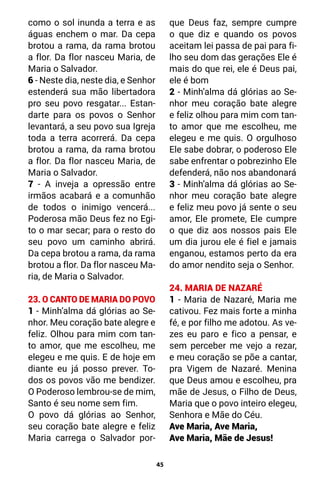 45
como o sol inunda a terra e as
águas enchem o mar. Da cepa
brotou a rama, da rama brotou
a flor. Da flor nasceu Maria, de
Maria o Salvador.
6 - Neste dia, neste dia, e Senhor
estenderá sua mão libertadora
pro seu povo resgatar... Estan-
darte para os povos o Senhor
levantará, a seu povo sua Igreja
toda a terra acorrerá. Da cepa
brotou a rama, da rama brotou
a flor. Da flor nasceu Maria, de
Maria o Salvador.
7 - A inveja a opressão entre
irmãos acabará e a comunhão
de todos o inimigo vencerá...
Poderosa mão Deus fez no Egi-
to o mar secar; para o resto do
seu povo um caminho abrirá.
Da cepa brotou a rama, da rama
brotou a flor. Da flor nasceu Ma-
ria, de Maria o Salvador.
23. O CANTO DE MARIA DO POVO
1 - Minh’alma dá glórias ao Se-
nhor. Meu coração bate alegre e
feliz. Olhou para mim com tan-
to amor, que me escolheu, me
elegeu e me quis. E de hoje em
diante eu já posso prever. To-
dos os povos vão me bendizer.
O Poderoso lembrou-se de mim,
Santo é seu nome sem fim.
O povo dá glórias ao Senhor,
seu coração bate alegre e feliz
Maria carrega o Salvador por-
que Deus faz, sempre cumpre
o que diz e quando os povos
aceitam lei passa de pai para fi-
lho seu dom das gerações Ele é
mais do que rei, ele é Deus pai,
ele é bom
2 - Minh’alma dá glórias ao Se-
nhor meu coração bate alegre
e feliz olhou para mim com tan-
to amor que me escolheu, me
elegeu e me quis. O orgulhoso
Ele sabe dobrar, o poderoso Ele
sabe enfrentar o pobrezinho Ele
defenderá, não nos abandonará
3 - Minh’alma dá glórias ao Se-
nhor meu coração bate alegre
e feliz meu povo já sente o seu
amor, Ele promete, Ele cumpre
o que diz aos nossos pais Ele
um dia jurou ele é fiel e jamais
enganou, estamos perto da era
do amor nendito seja o Senhor.
24. MARIA DE NAZARÉ
1 - Maria de Nazaré, Maria me
cativou. Fez mais forte a minha
fé, e por filho me adotou. As ve-
zes eu paro e fico a pensar, e
sem perceber me vejo a rezar,
e meu coração se põe a cantar,
pra Vigem de Nazaré. Menina
que Deus amou e escolheu, pra
mãe de Jesus, o Filho de Deus,
Maria que o povo inteiro elegeu,
Senhora e Mãe do Céu.
Ave Maria, Ave Maria,
Ave Maria, Mãe de Jesus!
 