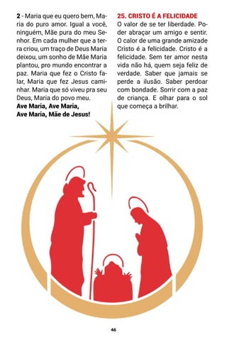 46
2 - Maria que eu quero bem, Ma-
ria do puro amor. Igual a você,
ninguém, Mãe pura do meu Se-
nhor. Em cada mulher que a ter-
ra criou, um traço de Deus Maria
deixou, um sonho de Mãe Maria
plantou, pro mundo encontrar a
paz. Maria que fez o Cristo fa-
lar, Maria que fez Jesus cami-
nhar. Maria que só viveu pra seu
Deus, Maria do povo meu.
Ave Maria, Ave Maria,
Ave Maria, Mãe de Jesus!
25. CRISTO É A FELICIDADE
O valor de se ter liberdade. Po-
der abraçar um amigo e sentir.
O calor de uma grande amizade
Cristo é a felicidade. Cristo é a
felicidade. Sem ter amor nesta
vida não há, quem seja feliz de
verdade. Saber que jamais se
perde a ilusão. Saber perdoar
com bondade. Sorrir com a paz
de criança. E olhar para o sol
que começa a brilhar.
 