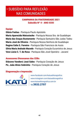 47
Equipe
Glória Freitas - Paróquia Paulo Apóstolo
Maria Aparecida Matsutacke - Paróquia Nossa Sra. de Guadalupe
Maria das Graças Bustamente - Paróquia Santuário São Judas Tadeu
Maria José de Oliveira - Paróquia Nossa Senhora de Guadalupe
Regina Celia S. Ferreira - Paróquia São Francisco de Assis
Silvia Maria Andrade Macedo - Paróquia Coração Eucarístico de Jesus
Vera Lúcia C. T. da Rosa - Paróquia São José Operário - Jacareí
Assessores Diocesanos das CEBs
Diácono Vanderci José Sales - Paróquia Coração de Jesus
Pe. João Alves Sobrinho - Paróquia Coração de Jesus
Diagramação e Impressão:
CAMPANHA DA FRATERNIDADE 2021
Subsídio Nº 4 - ANO XXXI
• SUBSÍDIO PARA REFLEXÃO
NAS COMUNIDADES
www.facebook.com/katueditoragrafica
www.instagram.com/katueditoragrafica
www.katueditoragrafica.com.br
12 3933.2707
 