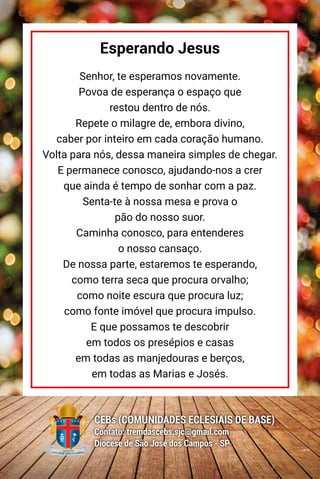 48
CEBs (COMUNIDADES ECLESIAIS DE BASE)
Contato: tremdascebs.sjc@gmail.com
Diocese de São José dos Campos - SP
Esperando Jesus
Senhor, te esperamos novamente.
Povoa de esperança o espaço que
restou dentro de nós.
Repete o milagre de, embora divino,
caber por inteiro em cada coração humano.
Volta para nós, dessa maneira simples de chegar.
E permanece conosco, ajudando-nos a crer
que ainda é tempo de sonhar com a paz.
Senta-te à nossa mesa e prova o
pão do nosso suor.
Caminha conosco, para entenderes
o nosso cansaço.
De nossa parte, estaremos te esperando,
como terra seca que procura orvalho;
como noite escura que procura luz;
como fonte imóvel que procura impulso.
E que possamos te descobrir
em todos os presépios e casas
em todas as manjedouras e berços,
em todas as Marias e Josés.
 