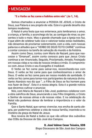 5
“E o Verbo se fez carne e habitou entre nós” (Jo 1, 14).
Somos chamados a anunciar a PESSOA DE JESUS, o Cristo de
Deus, sua Palavra e seu projeto de vida. Este é o grande desafio dos
tempos modernos.
O Natal é uma festa que nos enternece, pois lembramos o amor,
a criança, a família, o aconchego do lar, as cantigas de ninar, os pre-
sentes e tudo o mais. Mas o grande chamado que a Igreja nos faz,
é que além de celebrar tudo isso e valorizar todas estas realidades,
não deixemos de proclamar solenemente, com a vida, com nossas
palavras e atitudes que o “VERBO DE DEUS FEITO CARNE” continua
a contar conosco na tarefa de salvação do mundo e da história.
Assim como Deus, contou com Maria de Nazaré, para que nas-
cesse o “Emanuel”, assim conta conosco para que Jesus Cristo
continue a ser Anunciado, Seguido, Proclamado, Amado, Festejado
em nossas vidas e na vida de nossos irmãos e irmãs. O compromis-
so com Jesus Cristo e seu Evangelho é inadiável.
O Verbo se fez carne para salvar-nos, reconciliando-nos com
Deus. O verbo se fez carne para que conhecêssemos o amor de
Deus. O verbo se fez carne para ser nosso modelo de santidade. O
verbo se fez carne para tornar-nos participantes da natureza divina.
Santo Atanásio nos diz que “...o Filho de Deus se fez homem para
nos fazer de Deus”. Esta é a nossa alegria. Esta é a grande notícia
que devemos cultivar e anunciar.
Nós, com Maria de Nazaré e São José, podemos colaborar com
a obra salvífica de Deus, anunciando o seu Filho Unigênito, o Cristo
e Senhor de nossas almas e de nossas vidas. E na celebração do
Natal não podemos deixar de lembrar a importância e o valor da
Família.
Que o Santo Natal, que vamos vivenciar, nos encha de santa ale-
gria, por podermos celebrar a vida de nossa família, inserindo-a no
mistério da graça do Natal de Jesus.
Boa novena de Natal a todos os que vão utilizar dos subsídios
das CEBs da Diocese de São José dos Campos.
D. José Valmor Cesar Teixeira, SDB
Bispo Diocesano de São José dos Campos
• MENSAGEM
 