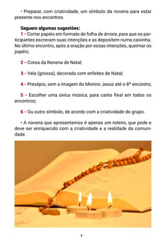 7
• Preparar, com criatividade, um símbolo da novena para estar
presente nos encontros.
Seguem algumas sugestões:
1 - Cortar papéis em formato de folha de árvore, para que os par-
ticipantes escrevam suas intenções e as depositem numa caixinha.
No último encontro, após a oração por essas intenções, queimar os
papéis;
2 - Coroa da Novena de Natal;
3 - Vela (grossa), decorada com enfeites de Natal;
4 - Presépio, sem a imagem do Menino Jesus até o 8º encontro;
5 - Escolher uma única música, para canto final em todos os
encontros;
6 - Ou outro símbolo, de acordo com a criatividade do grupo.
• A novena que apresentamos é apenas um roteiro, que pode e
deve ser enriquecido com a criatividade e a realidade da comuni-
dade.
 