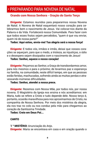 8
• PREPARANDO PARA NOVENA DE NATAL
Orando com Nossa Senhora - Oração do Santo Terço
Dirigente: Estamos reunidos para prepararmos nossa Novena
de Natal. A Novena de Natal esquentará nosso coração para ce-
lebrarmos bem o nascimento de Jesus. Vai colocar-nos diante da
Palavra e da Vida. Fortalecerá nossa Comunidade. Para fazer com
que todos esses frutos sejam percebidos, “quem é que vou enviar,
quem irá de nossa parte?”
Todos: Aqui estou, envia-me! Tua alegria será a nossa força!
Dirigente: E todos vós, irmãos e irmãs, deixai que vossos cora-
ções se aqueçam, para que o medo, a tristeza, as injustiças, o ódio
e o desespero sejam dissipados com o nascimento de Jesus!
Todos: Senhor, aquece o nosso coração!
Dirigente: Peçamos ao Senhor, a Graça de transbordarmos amor,
para nós mesmos e para o próximo; de levarmos paz e esperança
na família, na comunidade, neste difícil tempo, em que as pessoas
estão feridas, machucadas, sofrendo ainda as muitas perdas e atra-
vessando inúmeras dificuldades.
Todos: Senhor, atendei a nossa prece.
Dirigente: Rezemos com Nossa Mãe, por todos nós, por nossa
novena. O Magistério da Igreja nos ensina e nós acreditamos: em
Maria, tudo se refere a Cristo e tudo depende dele. Nosso terço é,
portanto, ocasião maravilhosa para nos aproximarmos de Cristo, na
companhia de Nossa Senhora. Por meio dos mistérios da alegria,
ela nos traz no colo ou nos conduz pela mão para chegarmos ao
coração da Santíssima Trindade.
Todos: Creio em Deus Pai...
CANTO
1 º MISTÉRIO: Anunciação do Anjo.
Dirigente: Maria se encontrava em casa e em oração quando o
 