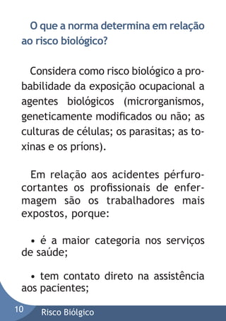 O que a norma determina em relação
ao risco biológico?
Considera como risco biológico a probabilidade da exposição ocupacional a
agentes biológicos (microrganismos,
geneticamente modiﬁcados ou não; as
culturas de células; os parasitas; as toxinas e os príons).
Em relação aos acidentes pérfurocortantes os proﬁssionais de enfermagem são os trabalhadores mais
expostos, porque:
• é a maior categoria nos serviços
de saúde;
• tem contato direto na assistência
aos pacientes;
10

Risco Biólgico

 