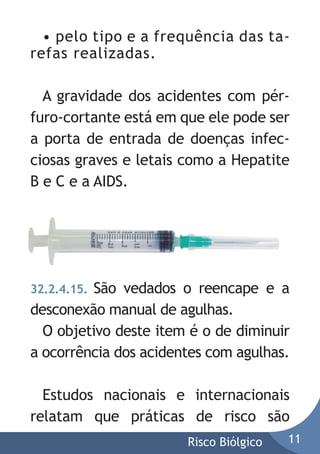 • pelo tipo e a frequência das tarefas realizadas.
A gravidade dos acidentes com pérfuro-cortante está em que ele pode ser
a porta de entrada de doenças infecciosas graves e letais como a Hepatite
B e C e a AIDS.

32.2.4.15. São vedados o reencape e a
desconexão manual de agulhas.
O objetivo deste item é o de diminuir
a ocorrência dos acidentes com agulhas.

Estudos nacionais e internacionais
relatam que práticas de risco são
Risco Biólgico

11

 