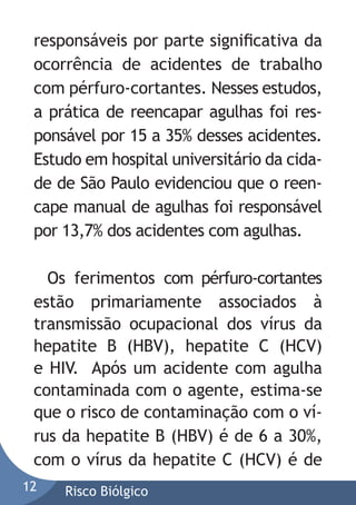responsáveis por parte signiﬁcativa da
ocorrência de acidentes de trabalho
com pérfuro-cortantes. Nesses estudos,
a prática de reencapar agulhas foi responsável por 15 a 35% desses acidentes.
Estudo em hospital universitário da cidade de São Paulo evidenciou que o reencape manual de agulhas foi responsável
por 13,7% dos acidentes com agulhas.
Os ferimentos com pérfuro-cortantes
estão primariamente associados à
transmissão ocupacional dos vírus da
hepatite B (HBV), hepatite C (HCV)
e HIV. Após um acidente com agulha
contaminada com o agente, estima-se
que o risco de contaminação com o vírus da hepatite B (HBV) é de 6 a 30%,
com o vírus da hepatite C (HCV) é de
12

Risco Biólgico

 