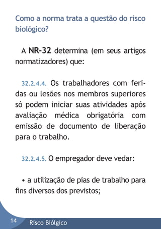 Como a norma trata a questão do risco
biológico?
A NR-32 determina (em seus artigos
normatizadores) que:
Os trabalhadores com feridas ou lesões nos membros superiores
só podem iniciar suas atividades após
avaliação médica obrigatória com
emissão de documento de liberação
para o trabalho.
32.2.4.4.

32.2.4.5. O

empregador deve vedar:

• a utilização de pias de trabalho para
ﬁns diversos dos previstos;

14

Risco Biólgico

 