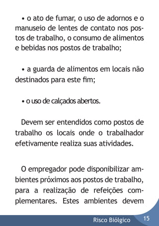 • o ato de fumar, o uso de adornos e o
manuseio de lentes de contato nos postos de trabalho, o consumo de alimentos
e bebidas nos postos de trabalho;
• a guarda de alimentos em locais não
destinados para este ﬁm;
• o uso de calçados abertos.
Devem ser entendidos como postos de
trabalho os locais onde o trabalhador
efetivamente realiza suas atividades.
O empregador pode disponibilizar ambientes próximos aos postos de trabalho,
para a realização de refeições complementares. Estes ambientes devem
Risco Biólgico

15

 