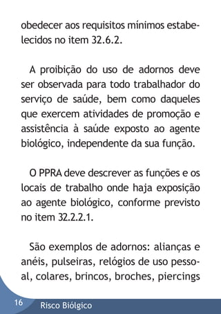 obedecer aos requisitos mínimos estabelecidos no item 32.6.2.
A proibição do uso de adornos deve
ser observada para todo trabalhador do
serviço de saúde, bem como daqueles
que exercem atividades de promoção e
assistência à saúde exposto ao agente
biológico, independente da sua função.
O PPRA deve descrever as funções e os
locais de trabalho onde haja exposição
ao agente biológico, conforme previsto
no item 32.2.2.1.
São exemplos de adornos: alianças e
anéis, pulseiras, relógios de uso pessoal, colares, brincos, broches, piercings
16

Risco Biólgico

 