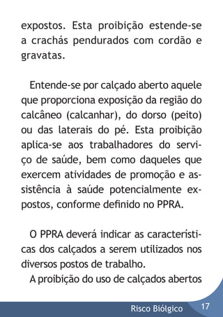 expostos. Esta proibição estende-se
a crachás pendurados com cordão e
gravatas.
Entende-se por calçado aberto aquele
que proporciona exposição da região do
calcâneo (calcanhar), do dorso (peito)
ou das laterais do pé. Esta proibição
aplica-se aos trabalhadores do serviço de saúde, bem como daqueles que
exercem atividades de promoção e assistência à saúde potencialmente expostos, conforme deﬁnido no PPRA.
O PPRA deverá indicar as características dos calçados a serem utilizados nos
diversos postos de trabalho.
A proibição do uso de calçados abertos
Risco Biólgico

17

 