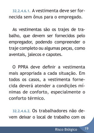 A vestimenta deve ser fornecida sem ônus para o empregado.
32.2.4.6.1.

As vestimentas são os trajes de trabalho, que devem ser fornecidos pelo
empregador, podendo compreender o
traje completo ou algumas peças, como
aventais, jalecos e capotes.
O PPRA deve deﬁnir a vestimenta
mais apropriada a cada situação. Em
todos os casos, a vestimenta fornecida deverá atender a condições mínimas de conforto, especialmente o
conforto térmico.
Os trabalhadores não devem deixar o local de trabalho com os
32.2.4.6.2.

Risco Biólgico

19

 