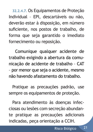 32.2.4.7. Os Equipamentos de Proteção

Individual – EPI, descartáveis ou não,
deverão estar à disposição, em número
suﬁciente, nos postos de trabalho, de
forma que seja garantido o imediato
fornecimento ou reposição.Atenção:
Comunique qualquer acidente de
trabalho exigindo a abertura da comunicação de acidente de trabalho – CAT
– por menor que seja o acidente, mesmo
não havendo afastamento do trabalho.
Pratique as precauções padrão, use
sempre os equipamentos de proteção.
Para atendimento às doenças infecciosas ou lesões com secreção abundante pratique as precauções adicionais
indicadas, peça orientação a CCIH.
Risco Biólgico

21

 