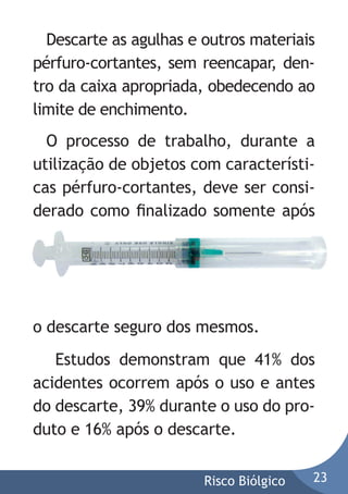 Descarte as agulhas e outros materiais
pérfuro-cortantes, sem reencapar, dentro da caixa apropriada, obedecendo ao
limite de enchimento.
O processo de trabalho, durante a
utilização de objetos com características pérfuro-cortantes, deve ser considerado como ﬁnalizado somente após

o descarte seguro dos mesmos.
Estudos demonstram que 41% dos
acidentes ocorrem após o uso e antes
do descarte, 39% durante o uso do produto e 16% após o descarte.
Risco Biólgico

23

 