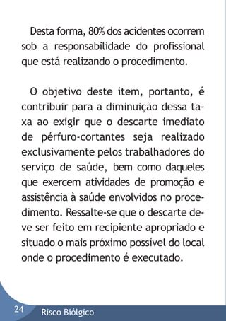 Desta forma, 80% dos acidentes ocorrem
sob a responsabilidade do proﬁssional
que está realizando o procedimento.
O objetivo deste item, portanto, é
contribuir para a diminuição dessa taxa ao exigir que o descarte imediato
de pérfuro-cortantes seja realizado
exclusivamente pelos trabalhadores do
serviço de saúde, bem como daqueles
que exercem atividades de promoção e
assistência à saúde envolvidos no procedimento. Ressalte-se que o descarte deve ser feito em recipiente apropriado e
situado o mais próximo possível do local
onde o procedimento é executado.

24

Risco Biólgico

 