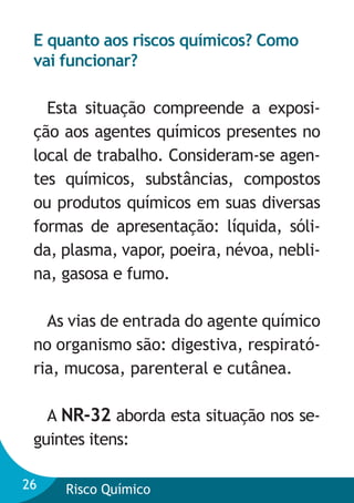 E quanto aos riscos químicos? Como
vai funcionar?
Esta situação compreende a exposição aos agentes químicos presentes no
local de trabalho. Consideram-se agentes químicos, substâncias, compostos
ou produtos químicos em suas diversas
formas de apresentação: líquida, sólida, plasma, vapor, poeira, névoa, neblina, gasosa e fumo.
As vias de entrada do agente químico
no organismo são: digestiva, respiratória, mucosa, parenteral e cutânea.
A NR-32 aborda esta situação nos seguintes itens:
26

Risco Químico

 