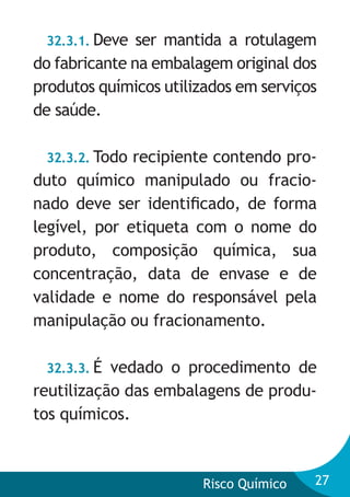 32.3.1. Deve

ser mantida a rotulagem
do fabricante na embalagem original dos
produtos químicos utilizados em serviços
de saúde.
32.3.2. Todo recipiente contendo produto químico manipulado ou fracionado deve ser identiﬁcado, de forma
legível, por etiqueta com o nome do
produto, composição química, sua
concentração, data de envase e de
validade e nome do responsável pela
manipulação ou fracionamento.
32.3.3. É

vedado o procedimento de
reutilização das embalagens de produtos químicos.

Risco Químico

27

 