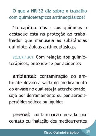 O que a NR-32 diz sobre o trabalho
com quimioterápicos antineoplásicos?
No capítulo dos riscos químicos o
destaque está na proteção ao trabalhador que manuseia as substâncias
quimioterápicas antineoplásicas.
32.3.9.4.9.1. Com relação aos quimioterápicos, entende-se por acidente:

ambiental: contaminação do ambiente devido à saída do medicamento
do envase no qual esteja acondicionado,
seja por derramamento ou por aerodispersóides sólidos ou líquidos;

pessoal: contaminação gerada por
contato ou inalação dos medicamentos
Risco Quimioterápico

29

 