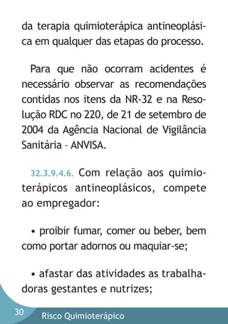 da terapia quimioterápica antineoplásica em qualquer das etapas do processo.
Para que não ocorram acidentes é
necessário observar as recomendações
contidas nos itens da NR-32 e na Resolução RDC no 220, de 21 de setembro de
2004 da Agência Nacional de Vigilância
Sanitária – ANVISA.
32.3.9.4.6. Com relação aos quimioterápicos antineoplásicos, compete
ao empregador:

• proibir fumar, comer ou beber, bem
como portar adornos ou maquiar-se;
• afastar das atividades as trabalhadoras gestantes e nutrizes;
30

Risco Quimioterápico

 