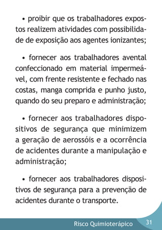 • proibir que os trabalhadores expostos realizem atividades com possibilidade de exposição aos agentes ionizantes;
• fornecer aos trabalhadores avental
confeccionado em material impermeável, com frente resistente e fechado nas
costas, manga comprida e punho justo,
quando do seu preparo e administração;
• fornecer aos trabalhadores dispositivos de segurança que minimizem
a geração de aerossóis e a ocorrência
de acidentes durante a manipulação e
administração;
• fornecer aos trabalhadores dispositivos de segurança para a prevenção de
acidentes durante o transporte.
Risco Quimioterápico

31

 